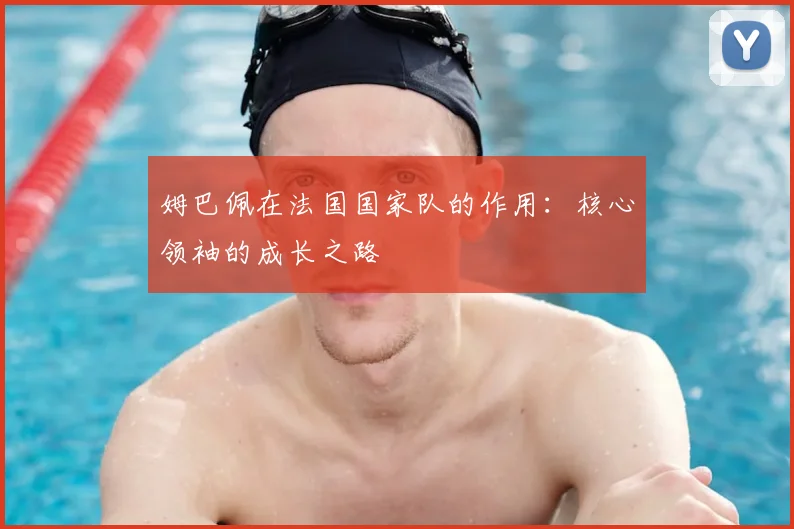 姆巴佩在法国国家队的作用：核心领袖的成长之路