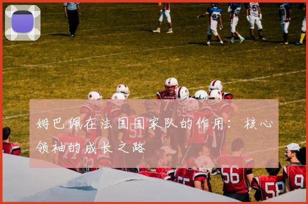 姆巴佩在法国国家队的作用：核心领袖的成长之路