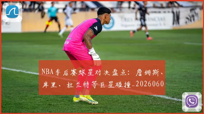 NBA季后赛球星对决盘点：詹姆斯、库里、杜兰特等巨星碰撞_20260606165724