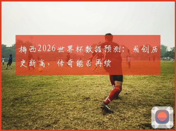 梅西2026世界杯数据预测：或创历史新高，传奇能否再续