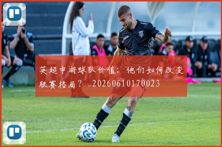 英超中游球队价值:他们如何改变联赛格局?_20260610170023