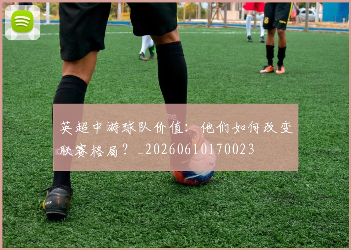 英超中游球队价值：他们如何改变联赛格局？_20260610170023