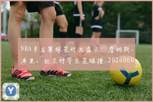 NBA季后赛球星对决盘点：詹姆斯、库里、杜兰特等巨星碰撞_20260606165724