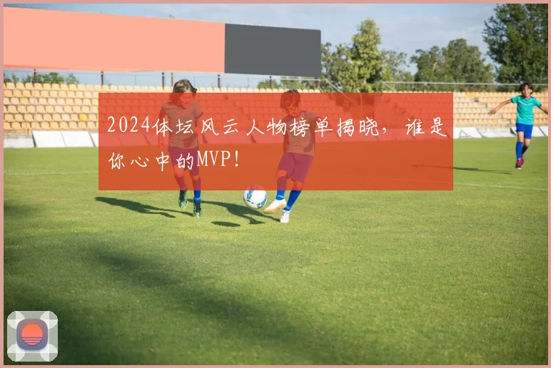 2024体坛风云人物榜单揭晓，谁是你心中的MVP！